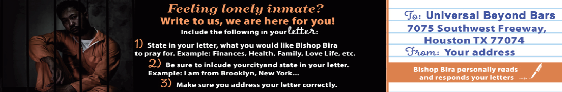 Feeling lonely inmate? Write to us, we are here for you! Include the following in your letter: 1. State in your letter, what you would like Bishop Bira to pray for. Example: finances, health, family, love life, etc. 2. Be sure to include your city and state in your letter. 3. Make sure you address your letter correctly to: Universal Beyond Bars, 7075 Southwest Freeway, Houston, TX 77074